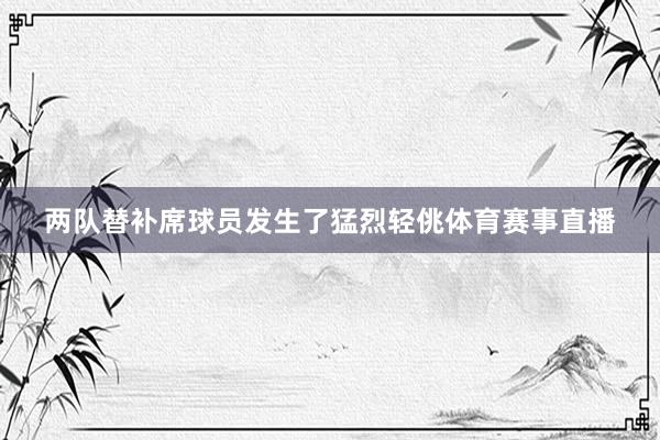 两队替补席球员发生了猛烈轻佻体育赛事直播