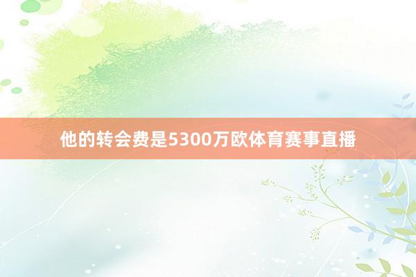 他的转会费是5300万欧体育赛事直播