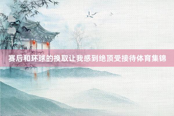赛后和环球的换取让我感到绝顶受接待体育集锦
