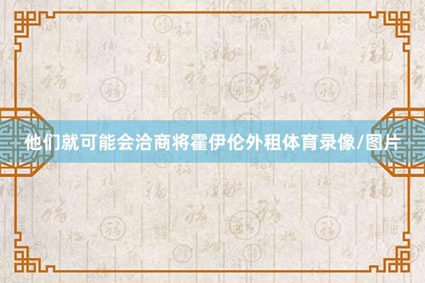 他们就可能会洽商将霍伊伦外租体育录像/图片