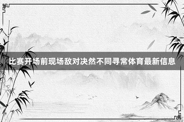 比赛开场前现场敌对决然不同寻常体育最新信息