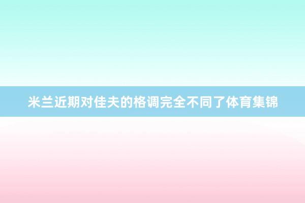 米兰近期对佳夫的格调完全不同了体育集锦
