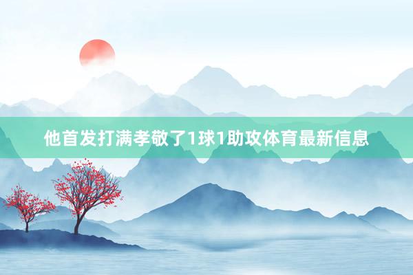 他首发打满孝敬了1球1助攻体育最新信息