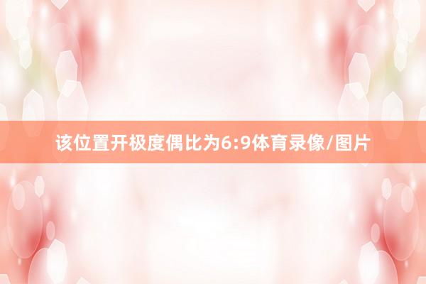 该位置开极度偶比为6:9体育录像/图片