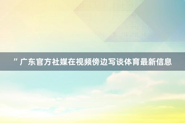 ”广东官方社媒在视频傍边写谈体育最新信息