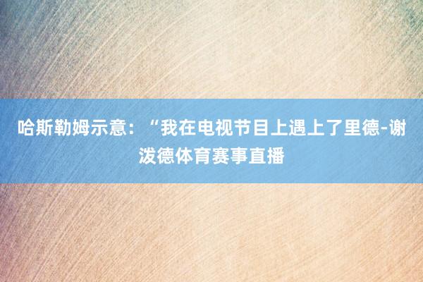 哈斯勒姆示意：“我在电视节目上遇上了里德-谢泼德体育赛事直播