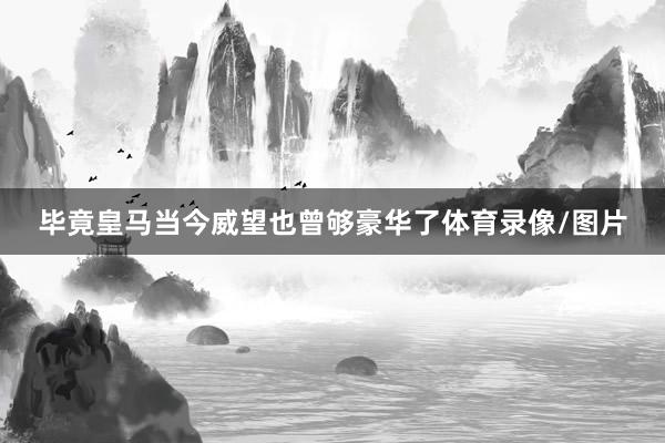毕竟皇马当今威望也曾够豪华了体育录像/图片