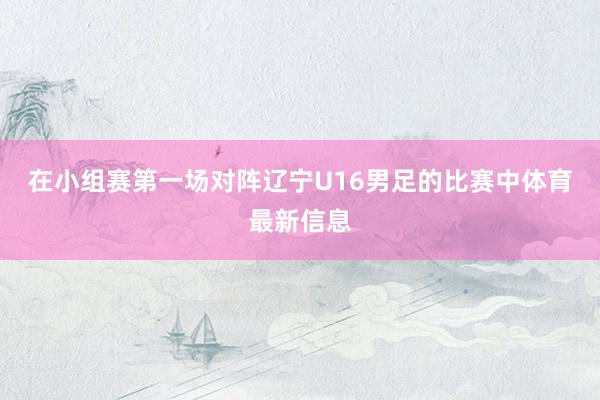 在小组赛第一场对阵辽宁U16男足的比赛中体育最新信息