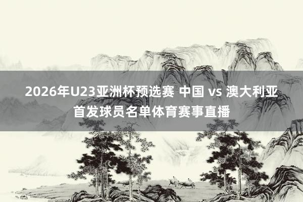 2026年U23亚洲杯预选赛 中国 vs 澳大利亚首发球员名单体育赛事直播