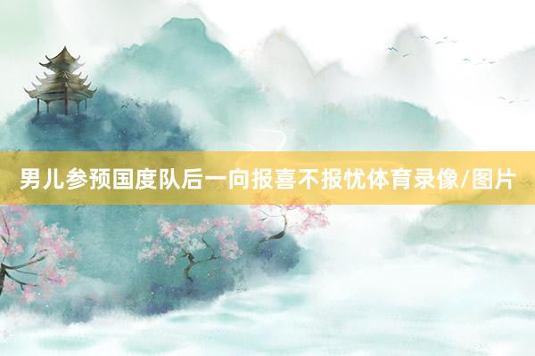 男儿参预国度队后一向报喜不报忧体育录像/图片