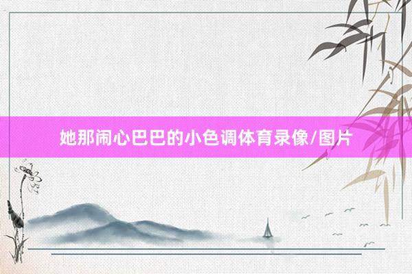 她那闹心巴巴的小色调体育录像/图片