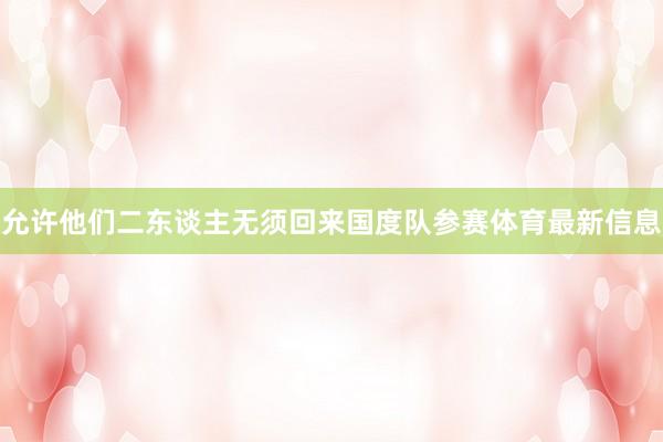 允许他们二东谈主无须回来国度队参赛体育最新信息