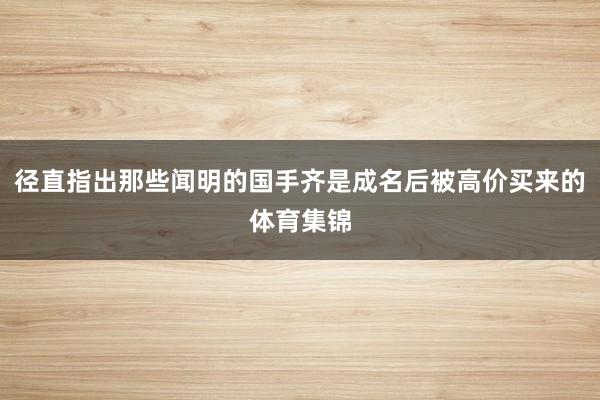 径直指出那些闻明的国手齐是成名后被高价买来的体育集锦