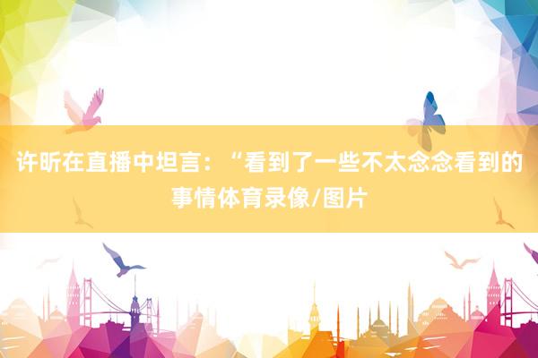 许昕在直播中坦言：“看到了一些不太念念看到的事情体育录像/图片