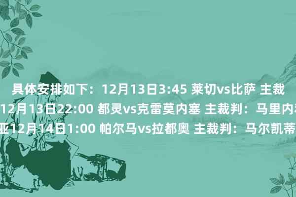 具体安排如下：12月13日3:45 莱切vs比萨 主裁判：萨基 VAR：马焦尼12月13日22:00 都灵vs克雷莫内塞 主裁判：马里内利 VAR：梅拉维利亚12月14日1:00 帕尔马vs拉都奥 主裁判：马尔凯蒂 VAR：奥雷利亚诺12月14日3:45 亚特兰大vs卡利亚里 主裁判：迪马尔科 VAR：马里尼12月14日19:30 米兰vs萨索洛 主裁判：克雷都尼 VAR：普龙泰拉12月14日22:00 佛罗伦萨vs维罗纳 主裁判：科隆博 VAR：加里格利12月14日22:00 乌迪内斯vs那不勒斯 主裁判：索扎 VAR：格尔西尼12月15日1:00 热那亚vs国米 主裁判：多维里 VAR：坎普隆12月15日3:45 博洛尼亚vs尤文 主裁判：马萨 VAR：马里亚尼12月16日3:45 罗马vs科莫 主裁判：费利恰尼 VAR：马佐莱尼    体育录像/图片