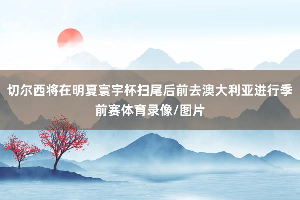 切尔西将在明夏寰宇杯扫尾后前去澳大利亚进行季前赛体育录像/图片