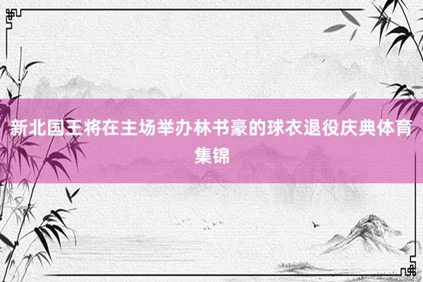 新北国王将在主场举办林书豪的球衣退役庆典体育集锦