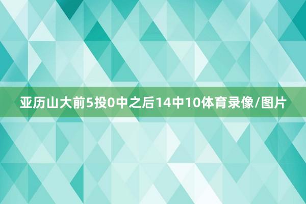 亚历山大前5投0中之后14中10体育录像/图片