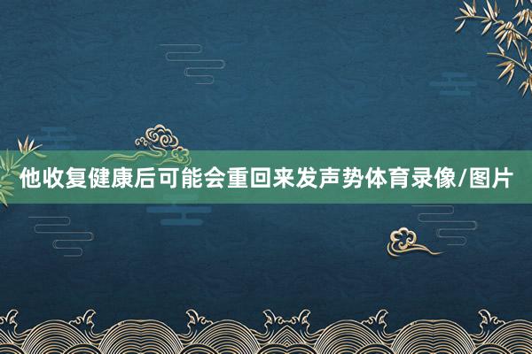 他收复健康后可能会重回来发声势体育录像/图片