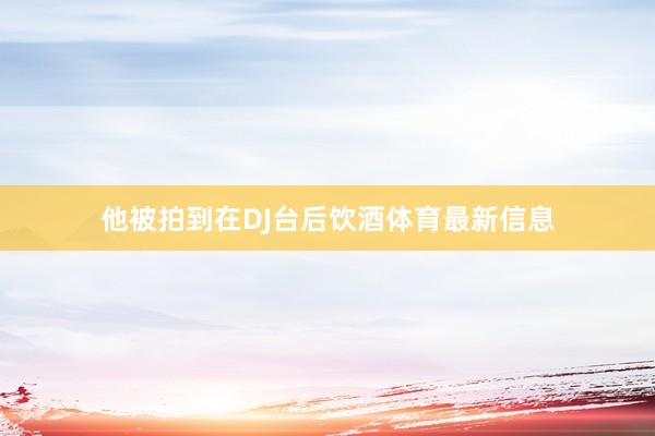 他被拍到在DJ台后饮酒体育最新信息