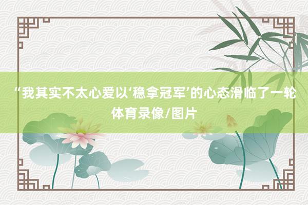 “我其实不太心爱以‘稳拿冠军’的心态滑临了一轮体育录像/图片