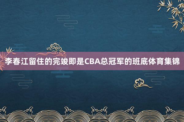 李春江留住的完竣即是CBA总冠军的班底体育集锦