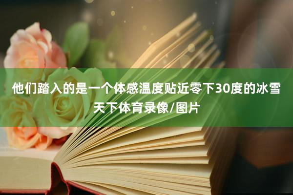 他们踏入的是一个体感温度贴近零下30度的冰雪天下体育录像/图片