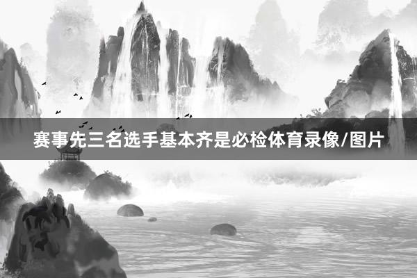 赛事先三名选手基本齐是必检体育录像/图片