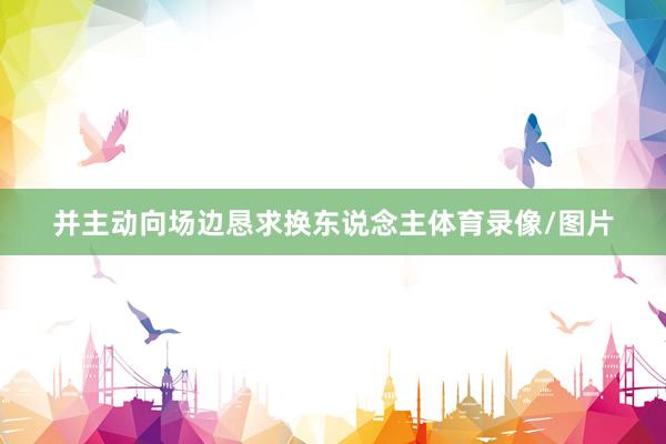 并主动向场边恳求换东说念主体育录像/图片