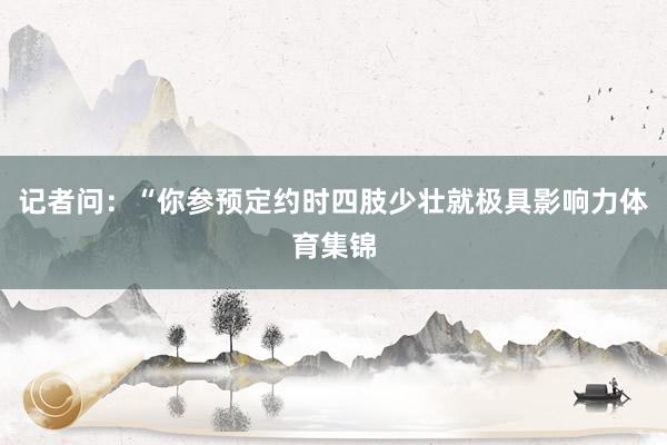 记者问：“你参预定约时四肢少壮就极具影响力体育集锦