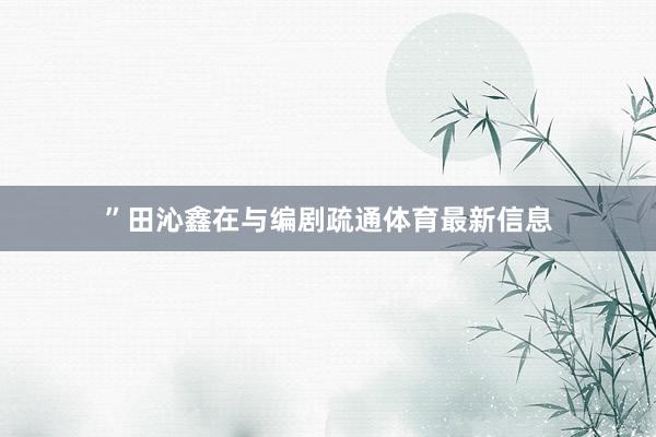 ”田沁鑫在与编剧疏通体育最新信息