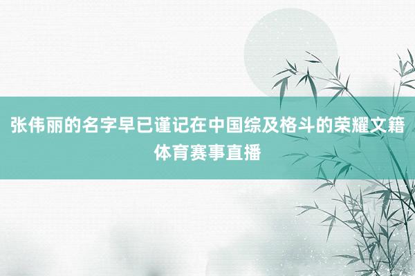张伟丽的名字早已谨记在中国综及格斗的荣耀文籍体育赛事直播