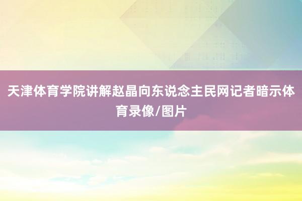 天津体育学院讲解赵晶向东说念主民网记者暗示体育录像/图片