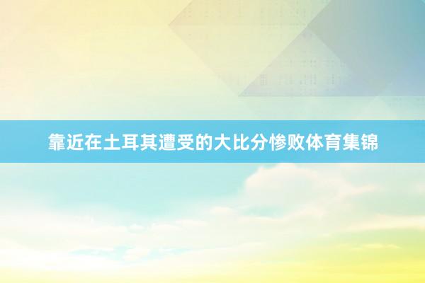 靠近在土耳其遭受的大比分惨败体育集锦