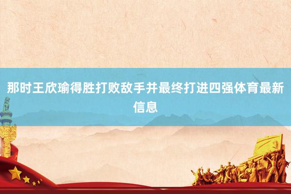 那时王欣瑜得胜打败敌手并最终打进四强体育最新信息