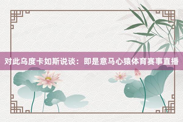 对此乌度卡如斯说谈:即是意马心猿体育赛事直播