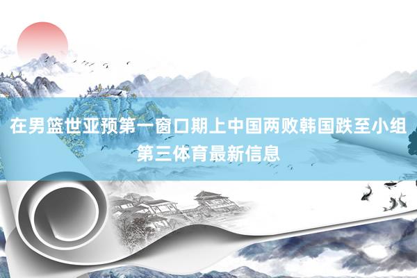 在男篮世亚预第一窗口期上中国两败韩国跌至小组第三体育最新信息