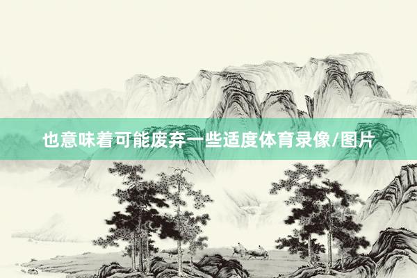 也意味着可能废弃一些适度体育录像/图片