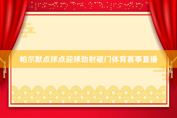 帕尔默点球点迎球劲射破门体育赛事直播