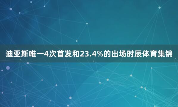 迪亚斯唯一4次首发和23.4%的出场时辰体育集锦