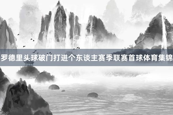 罗德里头球破门打进个东谈主赛季联赛首球体育集锦