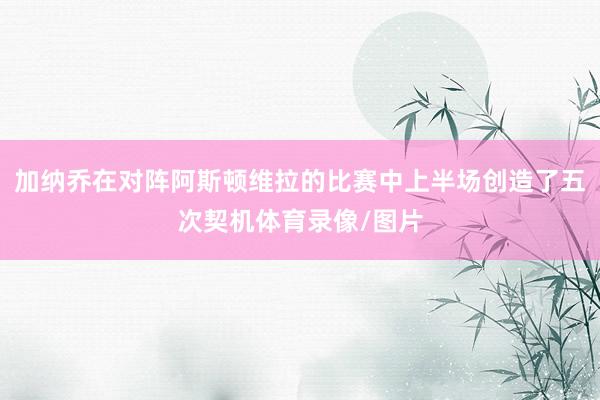 加纳乔在对阵阿斯顿维拉的比赛中上半场创造了五次契机体育录像/图片