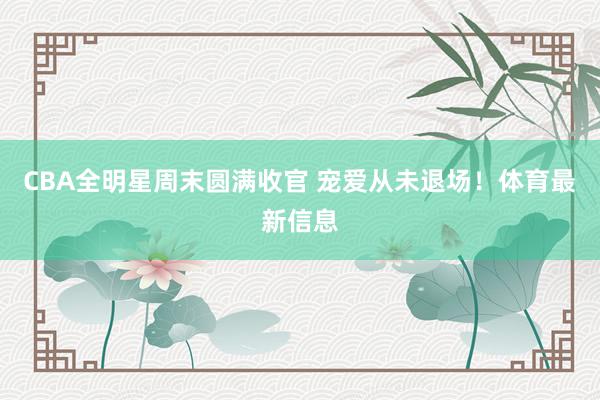 CBA全明星周末圆满收官 宠爱从未退场！体育最新信息