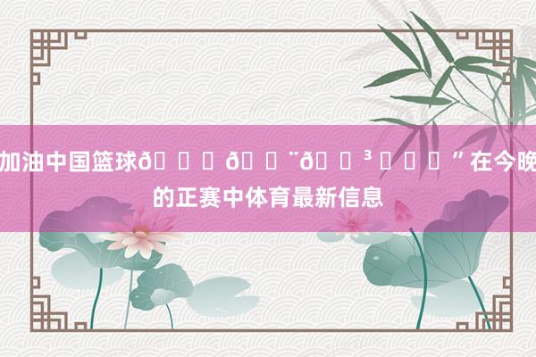 加油中国篮球🏀🇨🇳 ​​​”在今晚的正赛中体育最新信息