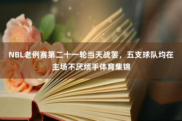 NBL老例赛第二十一轮当天战罢，五支球队均在主场不厌烦手体育集锦