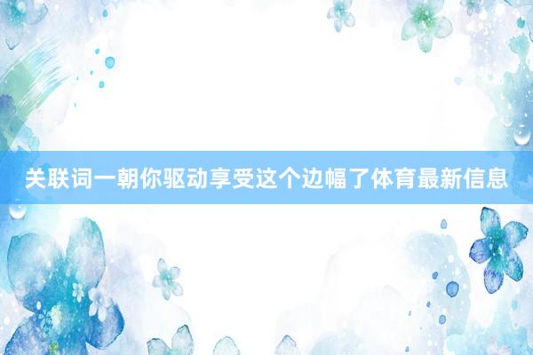 关联词一朝你驱动享受这个边幅了体育最新信息