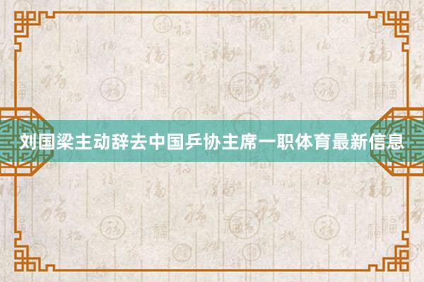刘国梁主动辞去中国乒协主席一职体育最新信息