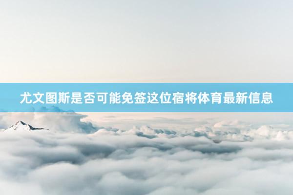 尤文图斯是否可能免签这位宿将体育最新信息