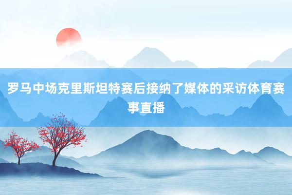 罗马中场克里斯坦特赛后接纳了媒体的采访体育赛事直播