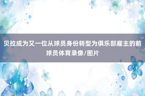 贝拉成为又一位从球员身份转型为俱乐部雇主的前球员体育录像/图片